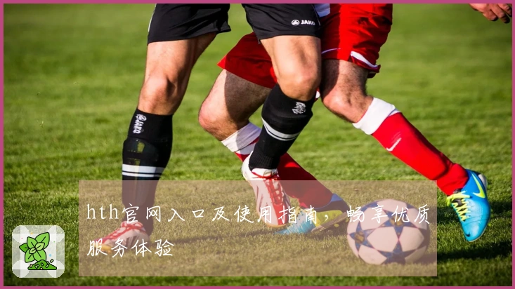 hth官网入口及使用指南，畅享优质服务体验