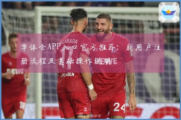 华体会APP入口官方推荐：新用户注册流程及基础操作说明